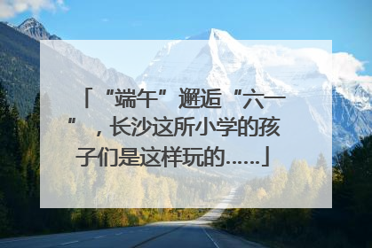 “端午”邂逅“六一”，长沙这所小学的孩子们是这样玩的……