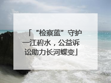 “检察蓝”守护一江碧水，公益诉讼助力长河蝶变