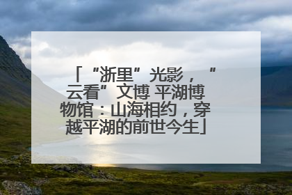 “浙里”光影，“云看”文博 平湖博物馆：山海相约，穿越平湖的前世今生