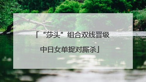 “莎头”组合双线晋级 中日女单捉对厮杀