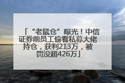 “老鼠仓”曝光！中信证券前员工偷看私募大佬持仓，获利213万，被罚没超426万
