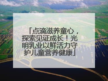 点滴滋养童心，探索见证成长！光明乳业以鲜活力守护儿童营养健康