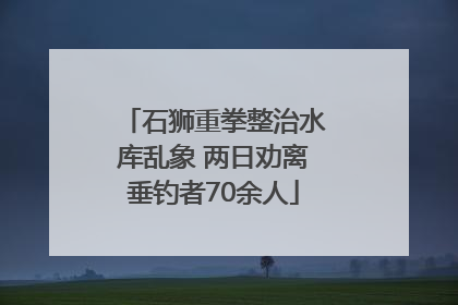 石狮重拳整治水库乱象 两日劝离垂钓者70余人