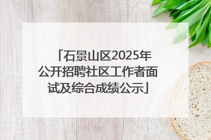 石景山区2025年公开招聘社区工作者面试及综合成绩公示