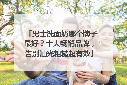 男士洗面奶哪个牌子最好？十大畅销品牌，告别油光粗糙超有效