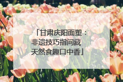 甘肃庆阳面塑：非遗技巧指间藏 天然食趣口中香