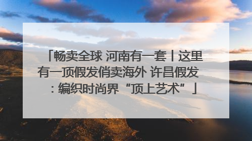 畅卖全球 河南有一套丨这里有一顶假发俏卖海外 许昌假发：编织时尚界“顶上艺术”