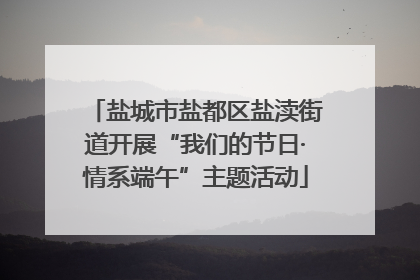 盐城市盐都区盐渎街道开展“我们的节日·情系端午”主题活动