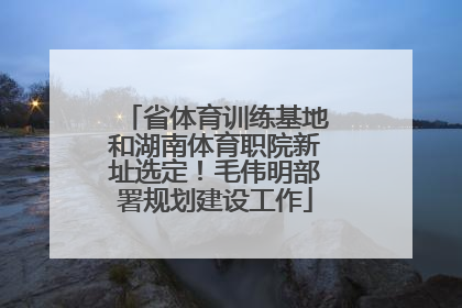 省体育训练基地和湖南体育职院新址选定！毛伟明部署规划建设工作