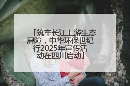 筑牢长江上游生态屏障，中华环保世纪行2025年宣传活动在四川启动