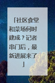 社区食堂和菜场何时建成？记者串门后，最新进展来了