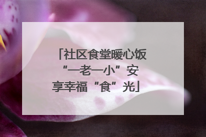 社区食堂暖心饭 “一老一小”安享幸福“食”光