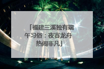 福建三溪独有端午习俗：夜赛龙舟 热闹非凡