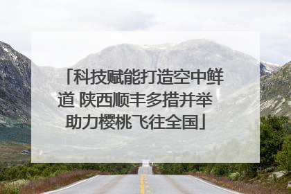 科技赋能打造空中鲜道 陕西顺丰多措并举助力樱桃飞往全国