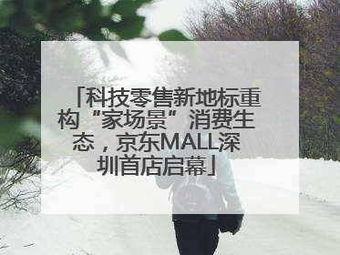 科技零售新地标重构“家场景”消费生态，京东MALL深圳首店启幕