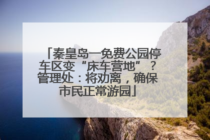 秦皇岛一免费公园停车区变“床车营地”？管理处：将劝离，确保市民正常游园