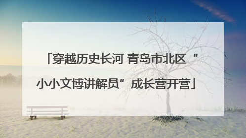 穿越历史长河 青岛市北区“小小文博讲解员”成长营开营