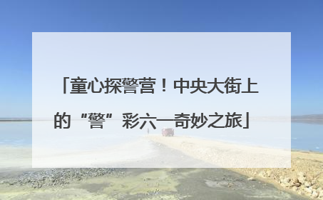 童心探警营！中央大街上的“警”彩六一奇妙之旅