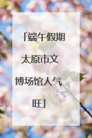 端午假期 太原市文博场馆人气旺