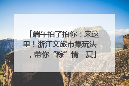 端午拍了拍你：来这里！浙江文旅市集玩法，带你“粽”情一夏