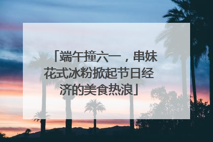 端午撞六一，串妹花式冰粉掀起节日经济的美食热浪