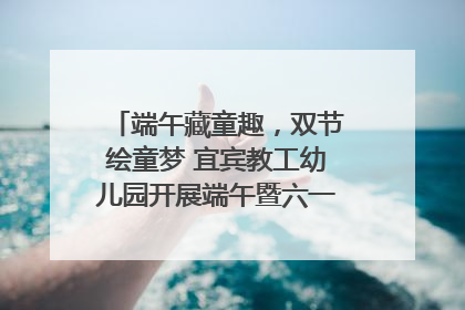 端午藏童趣，双节绘童梦 宜宾教工幼儿园开展端午暨六一亲子游园活动