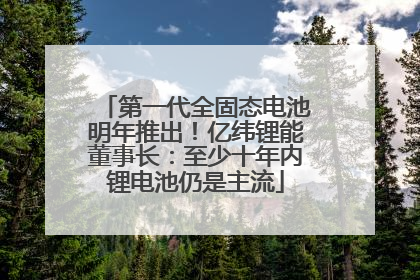 第一代全固态电池明年推出！亿纬锂能董事长：至少十年内锂电池仍是主流