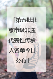 第五批北京市级非遗代表性传承人名单今日公布
