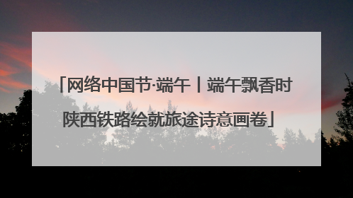 网络中国节·端午丨端午飘香时 陕西铁路绘就旅途诗意画卷