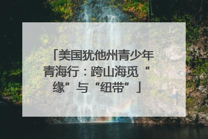 美国犹他州青少年青海行：跨山海觅“缘”与“纽带”