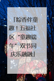 粽香伴童趣！五福社区“童趣端午”双节同庆乐融融