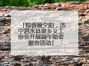 粽香暖夕阳，济宁泗水县泉乡义工协会开展端午助老服务活动