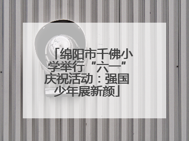 绵阳市千佛小学举行“六一”庆祝活动：强国少年展新颜