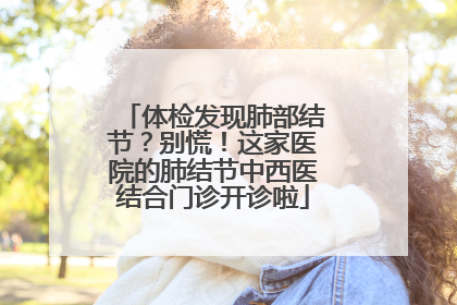体检发现肺部结节？别慌！这家医院的肺结节中西医结合门诊开诊啦