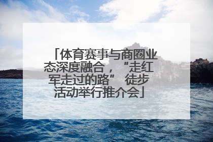 体育赛事与商圈业态深度融合，“走红军走过的路” 徒步活动举行推介会