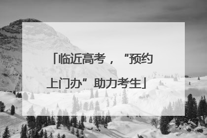 临近高考，“预约上门办”助力考生