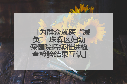 为群众就医“减负” 珠晖区妇幼保健院持续推进检查检验结果互认