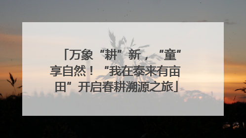 万象“耕”新，“童”享自然！“我在泰来有亩田”开启春耕溯源之旅