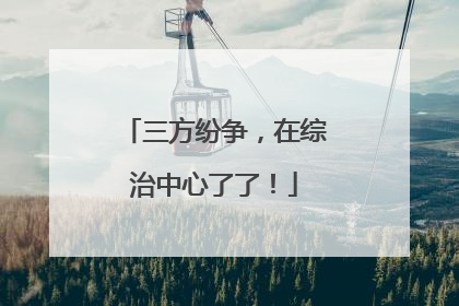 三方纷争，在综治中心了了！