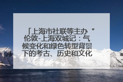 上海市社联等主办“伦敦-上海双城记：气候变化和绿色转型背景下的考古、历史和文化遗产”学术对话