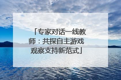 专家对话一线教师：共探自主游戏观察支持新范式