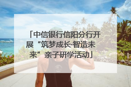 中信银行信阳分行开展“筑梦成长·智造未来”亲子研学活动