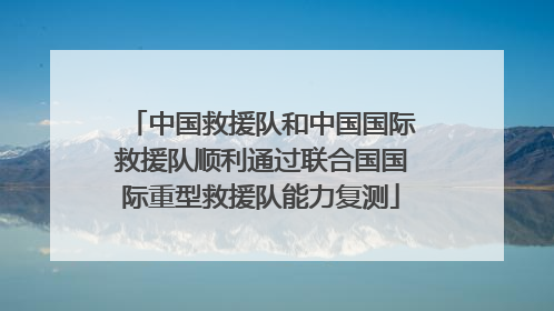 中国救援队和中国国际救援队顺利通过联合国国际重型救援队能力复测