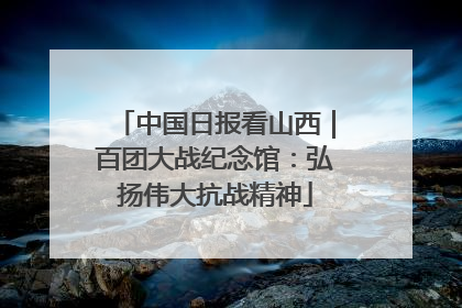 中国日报看山西｜百团大战纪念馆：弘扬伟大抗战精神