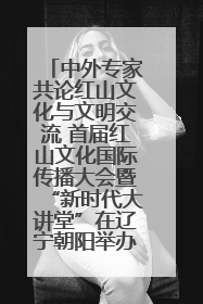 中外专家共论红山文化与文明交流 首届红山文化国际传播大会暨“新时代大讲堂”在辽宁朝阳举办