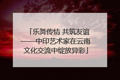 乐舞传情 共筑友谊——中印艺术家在云南文化交流中绽放异彩