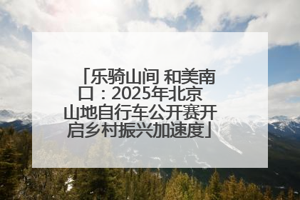 乐骑山间 和美南口：2025年北京山地自行车公开赛开启乡村振兴加速度
