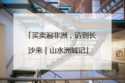 买卖遍非洲，请到长沙来｜山水洲城记