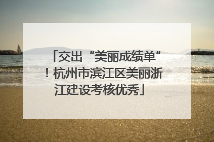 交出“美丽成绩单”！杭州市滨江区美丽浙江建设考核优秀