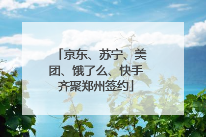 京东、苏宁、美团、饿了么、快手齐聚郑州签约